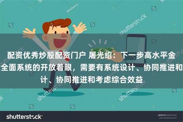 配资优秀炒股配资门户 屠光绍：下一步高水平金融开放需要从全面系统的开放着眼，需要有系统设计、协同推进和考虑综合效益