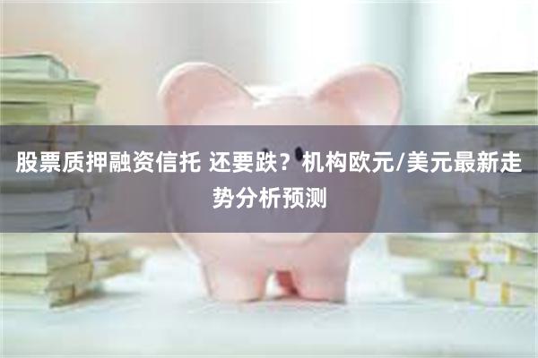 股票质押融资信托 还要跌？机构欧元/美元最新走势分析预测