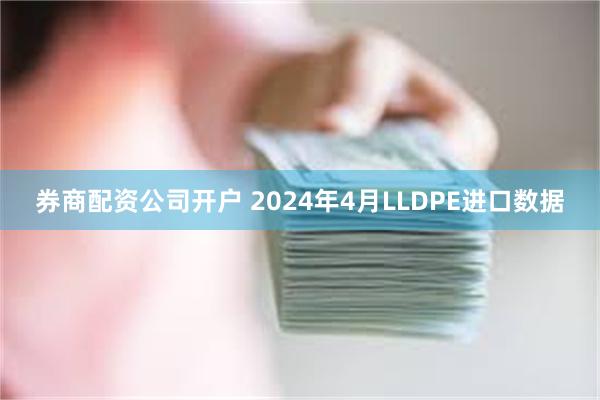 券商配资公司开户 2024年4月LLDPE进口数据