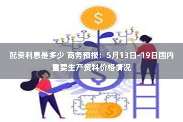 配资利息是多少 商务预报：5月13日-19日国内重要生产资料价格情况