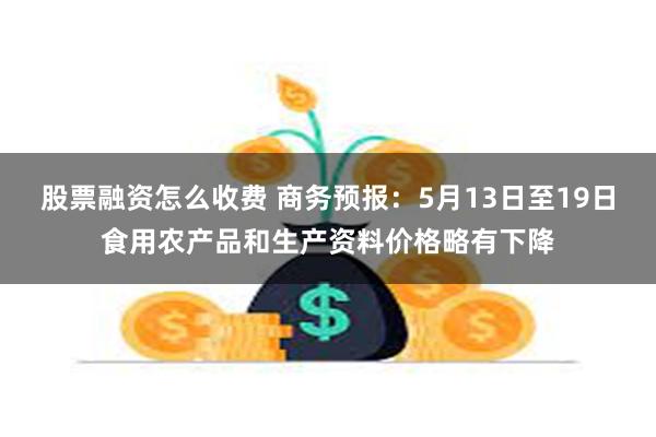 股票融资怎么收费 商务预报：5月13日至19日食用农产品和生产资料价格略有下降