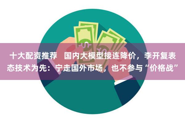 十大配资推荐   国内大模型接连降价，李开复表态技术为先：宁走国外市场，也不参与“价格战”