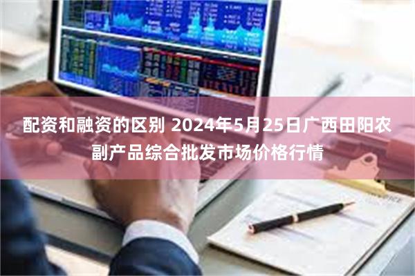 配资和融资的区别 2024年5月25日广西田阳农副产品综合批发市场价格行情