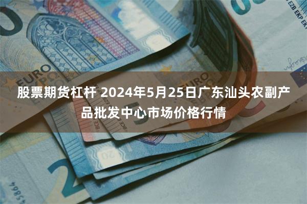 股票期货杠杆 2024年5月25日广东汕头农副产品批发中心市场价格行情