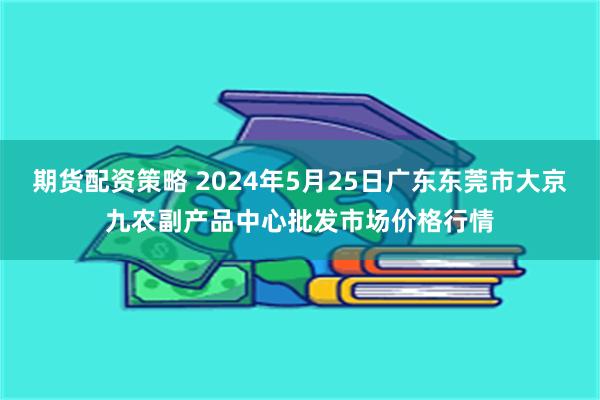 期货配资策略 2024年5月25日广东东莞市大京九农副产品中心批发市场价格行情