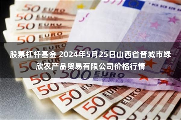 股票杠杆基金 2024年5月25日山西省晋城市绿欣农产品贸易有限公司价格行情