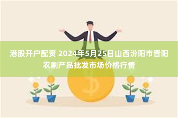 港股开户配资 2024年5月25日山西汾阳市晋阳农副产品批发市场价格行情