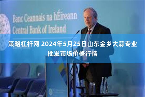 策略杠杆网 2024年5月25日山东金乡大蒜专业批发市场价格行情