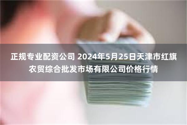 正规专业配资公司 2024年5月25日天津市红旗农贸综合批发市场有限公司价格行情