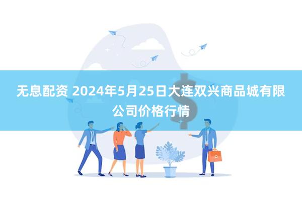 无息配资 2024年5月25日大连双兴商品城有限公司价格行情