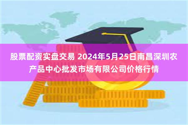 股票配资实盘交易 2024年5月25日南昌深圳农产品中心批发市场有限公司价格行情