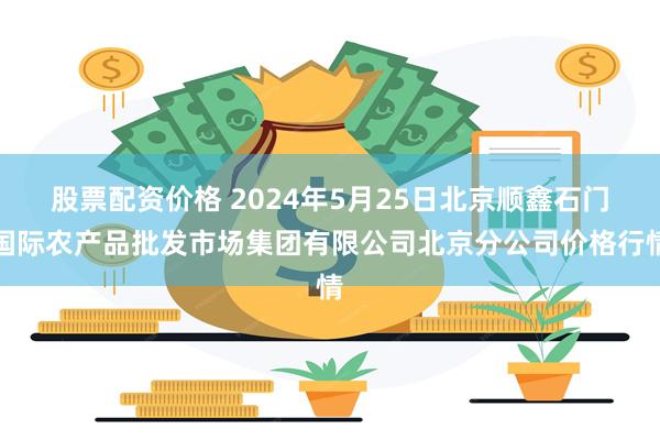 股票配资价格 2024年5月25日北京顺鑫石门国际农产品批发市场集团有限公司北京分公司价格行情