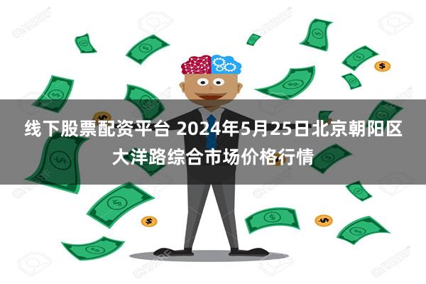 线下股票配资平台 2024年5月25日北京朝阳区大洋路综合市场价格行情