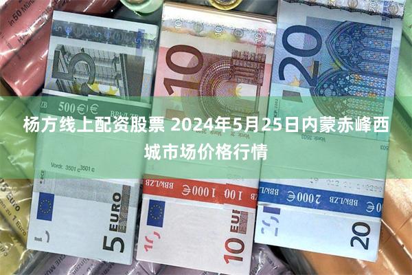 杨方线上配资股票 2024年5月25日内蒙赤峰西城市场价格行情