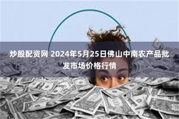 炒股配资网 2024年5月25日佛山中南农产品批发市场价格行情