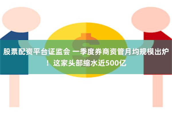 股票配资平台证监会 一季度券商资管月均规模出炉！这家头部缩水近500亿