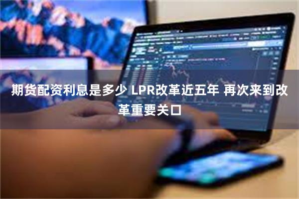 期货配资利息是多少 LPR改革近五年 再次来到改革重要关口