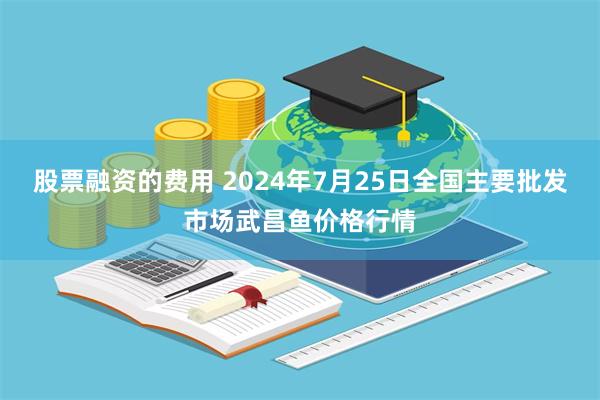 股票融资的费用 2024年7月25日全国主要批发市场武昌鱼价格行情