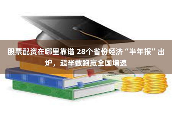 股票配资在哪里靠谱 28个省份经济“半年报”出炉，超半数跑赢全国增速