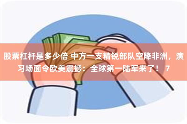 股票杠杆是多少倍 中方一支精锐部队空降非洲，演习场面令欧美震撼：全球第一陆军来了！ 7