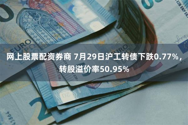 网上股票配资券商 7月29日沪工转债下跌0.77%，转股溢价率50.95%