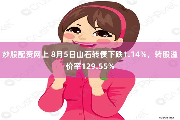 炒股配资网上 8月5日山石转债下跌1.14%，转股溢价率129.55%