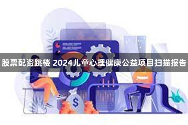 股票配资跳楼 2024儿童心理健康公益项目扫描报告