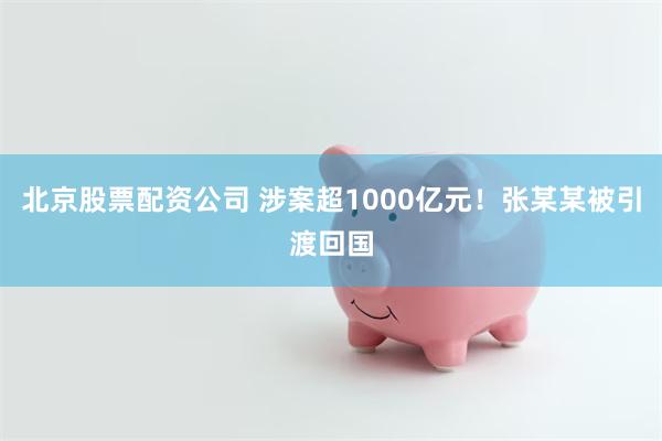 北京股票配资公司 涉案超1000亿元！张某某被引渡回国