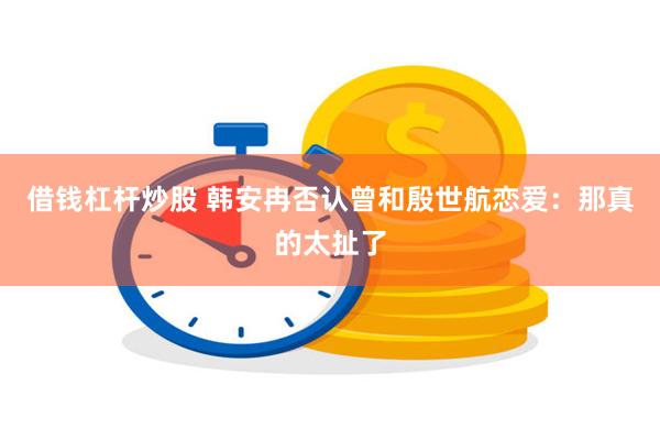 借钱杠杆炒股 韩安冉否认曾和殷世航恋爱：那真的太扯了