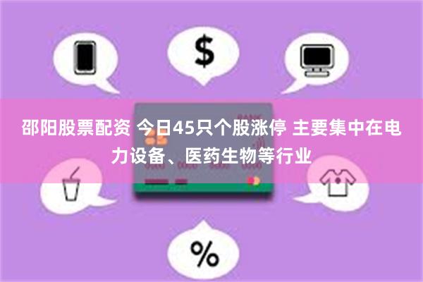 邵阳股票配资 今日45只个股涨停 主要集中在电力设备、医药生物等行业