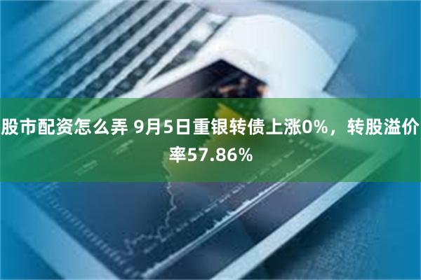 股市配资怎么弄 9月5日重银转债上涨0%，转股溢价率57.86%