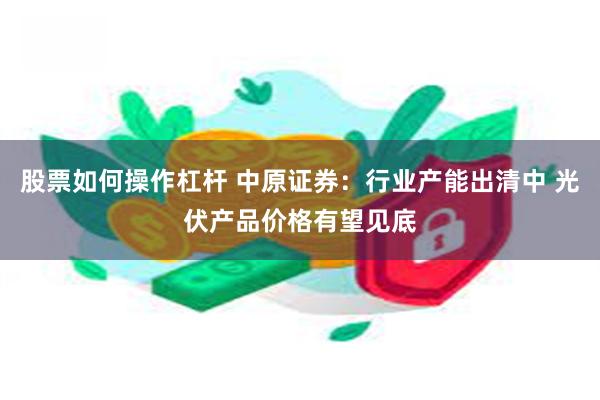 股票如何操作杠杆 中原证券：行业产能出清中 光伏产品价格有望见底