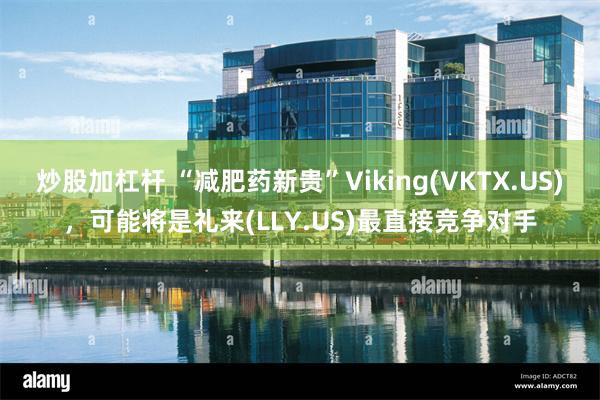 炒股加杠杆 “减肥药新贵”Viking(VKTX.US)，可能将是礼来(LLY.US)最直接竞争对手