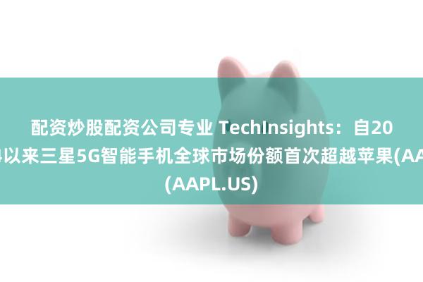 配资炒股配资公司专业 TechInsights：自2020年Q4以来三星5G智能手机全球市场份额首次超越苹果(AAPL.US)