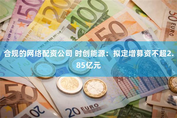 合规的网络配资公司 时创能源：拟定增募资不超2.85亿元