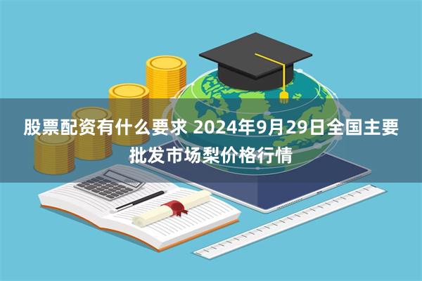 股票配资有什么要求 2024年9月29日全国主要批发市场梨价格行情