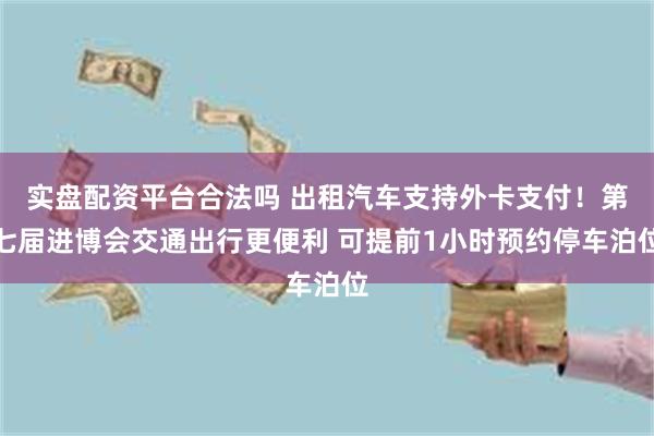 实盘配资平台合法吗 出租汽车支持外卡支付！第七届进博会交通出行更便利 可提前1小时预约停车泊位