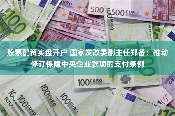 股票配资实盘开户 国家发改委副主任郑备：推动修订保障中央企业款项的支付条例