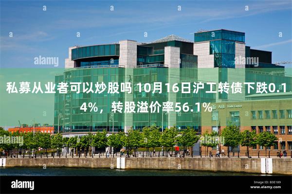 私募从业者可以炒股吗 10月16日沪工转债下跌0.14%，转股溢价率56.1%