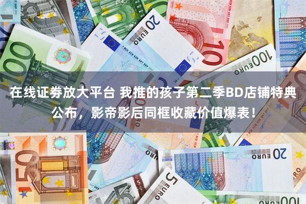 在线证劵放大平台 我推的孩子第二季BD店铺特典公布，影帝影后同框收藏价值爆表！