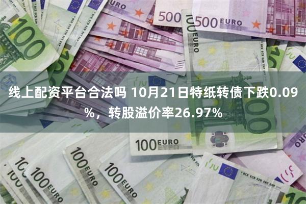 线上配资平台合法吗 10月21日特纸转债下跌0.09%，转股溢价率26.97%