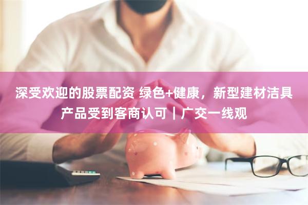 深受欢迎的股票配资 绿色+健康，新型建材洁具产品受到客商认可｜广交一线观