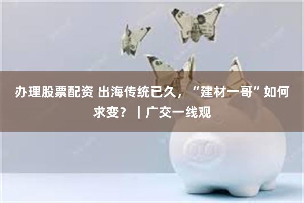 办理股票配资 出海传统已久，“建材一哥”如何求变？｜广交一线观