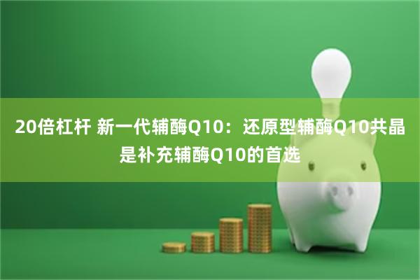 20倍杠杆 新一代辅酶Q10：还原型辅酶Q10共晶是补充辅酶Q10的首选