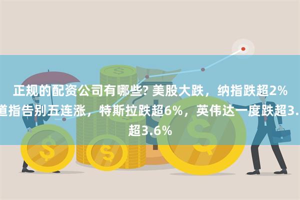 正规的配资公司有哪些? 美股大跌，纳指跌超2%，道指告别五连涨，特斯拉跌超6%，英伟达一度跌超3.6%