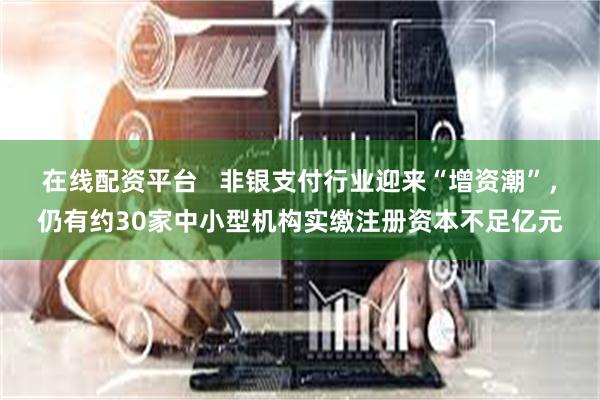 在线配资平台   非银支付行业迎来“增资潮”，仍有约30家中小型机构实缴注册资本不足亿元