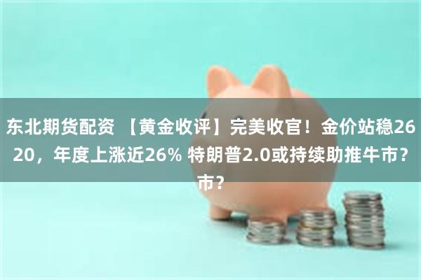 东北期货配资 【黄金收评】完美收官！金价站稳2620，年度上涨近26% 特朗普2.0或持续助推牛市？