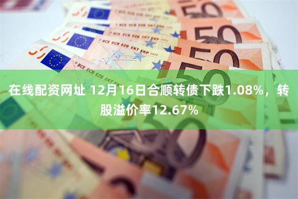 在线配资网址 12月16日合顺转债下跌1.08%，转股溢价率12.67%