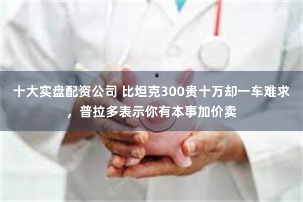 十大实盘配资公司 比坦克300贵十万却一车难求，普拉多表示你有本事加价卖