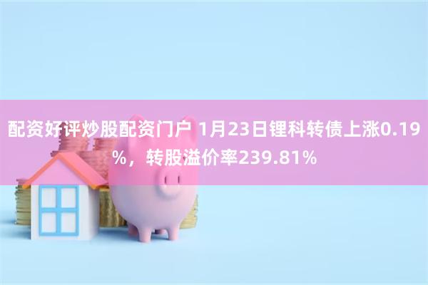 配资好评炒股配资门户 1月23日锂科转债上涨0.19%，转股溢价率239.81%